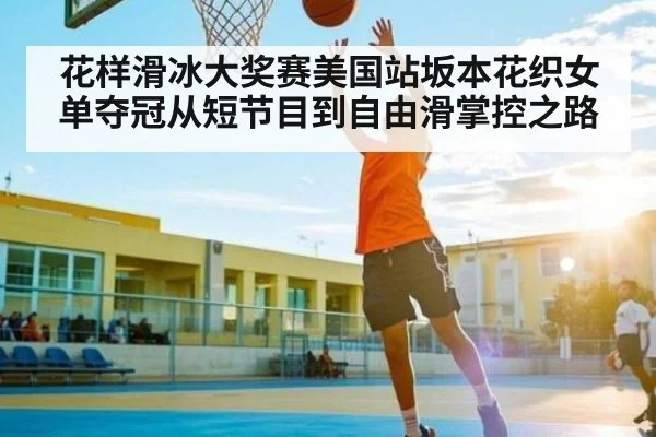 花样滑冰大奖赛美国站坂本花织女单夺冠从短节目到自由滑掌控之路